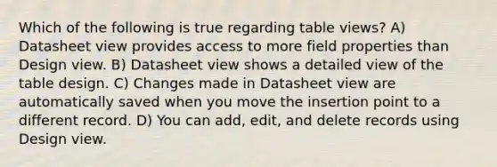 Which of the following is true regarding table views? A) Datasheet view provides access to more field properties than Design view. B) Datasheet view shows a detailed view of the table design. C) Changes made in Datasheet view are automatically saved when you move the insertion point to a different record. D) You can add, edit, and delete records using Design view.