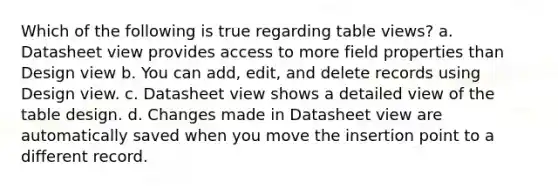 Which of the following is true regarding table views? a. Datasheet view provides access to more field properties than Design view b. You can add, edit, and delete records using Design view. c. Datasheet view shows a detailed view of the table design. d. Changes made in Datasheet view are automatically saved when you move the insertion point to a different record.