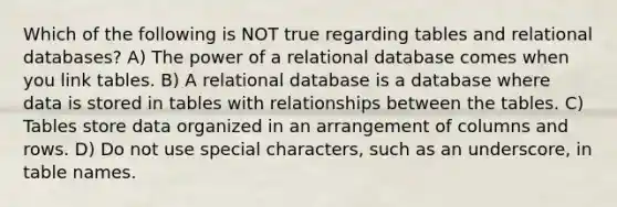 Which of the following is NOT true regarding tables and relational databases? A) The power of a relational database comes when you link tables. B) A relational database is a database where data is stored in tables with relationships between the tables. C) Tables store data organized in an arrangement of columns and rows. D) Do not use special characters, such as an underscore, in table names.