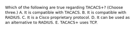 Which of the following are true regarding TACACS+? (Choose three.) A. It is compatible with TACACS. B. It is compatible with RADIUS. C. It is a Cisco proprietary protocol. D. It can be used as an alternative to RADIUS. E. TACACS+ uses TCP.