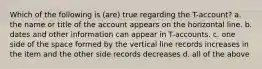 Which of the following is (are) true regarding the T-account? a. the name or title of the account appears on the horizontal line. b. dates and other information can appear in T-accounts. c. one side of the space formed by the vertical line records increases in the item and the other side records decreases d. all of the above