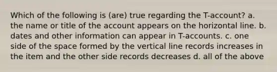 Which of the following is (are) true regarding the T-account? a. the name or title of the account appears on the horizontal line. b. dates and other information can appear in T-accounts. c. one side of the space formed by the vertical line records increases in the item and the other side records decreases d. all of the above