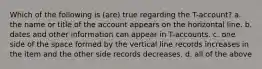 Which of the following is (are) true regarding the T-account? a. the name or title of the account appears on the horizontal line. b. dates and other information can appear in T-accounts. c. one side of the space formed by the vertical line records increases in the item and the other side records decreases. d. all of the above