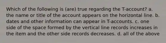 Which of the following is (are) true regarding the T-account? a. the name or title of the account appears on the horizontal line. b. dates and other information can appear in T-accounts. c. one side of the space formed by the vertical line records increases in the item and the other side records decreases. d. all of the above