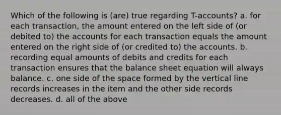 Which of the following is (are) true regarding T-accounts? a. for each transaction, the amount entered on the left side of (or debited to) the accounts for each transaction equals the amount entered on the right side of (or credited to) the accounts. b. recording equal amounts of debits and credits for each transaction ensures that the balance sheet equation will always balance. c. one side of the space formed by the vertical line records increases in the item and the other side records decreases. d. all of the above