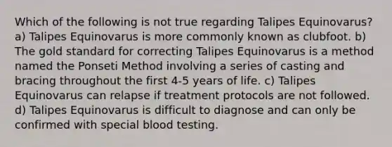 Which of the following is not true regarding Talipes Equinovarus? a) Talipes Equinovarus is more commonly known as clubfoot. b) The gold standard for correcting Talipes Equinovarus is a method named the Ponseti Method involving a series of casting and bracing throughout the first 4-5 years of life. c) Talipes Equinovarus can relapse if treatment protocols are not followed. d) Talipes Equinovarus is difficult to diagnose and can only be confirmed with special blood testing.