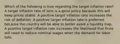 Which of the following is true regarding the target inflation rate? A target inflation rate of zero is a good policy because this will keep prices stable. A positive target inflation rate increases the risk of deflation. A positive target inflation rate is preferred because the country will be able to better avoid a liquidity trap. A positive target inflation rate increases the likelihood that firms will need to reduce nominal wages when the demand for labor falls.