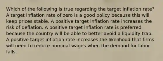 Which of the following is true regarding the target inflation rate? A target inflation rate of zero is a good policy because this will keep prices stable. A positive target inflation rate increases the risk of deflation. A positive target inflation rate is preferred because the country will be able to better avoid a liquidity trap. A positive target inflation rate increases the likelihood that firms will need to reduce nominal wages when the demand for labor falls.