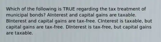 Which of the following is TRUE regarding the tax treatment of municipal bonds? AInterest and capital gains are taxable. BInterest and capital gains are tax-free. CInterest is taxable, but capital gains are tax-free. DInterest is tax-free, but capital gains are taxable.