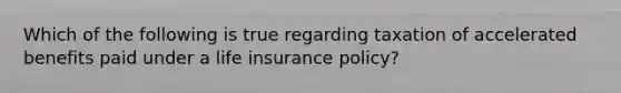 Which of the following is true regarding taxation of accelerated benefits paid under a life insurance policy?