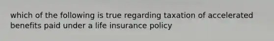 which of the following is true regarding taxation of accelerated benefits paid under a life insurance policy