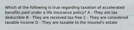 Which of the following is true regarding taxation of accelerated benefits paid under a life insurance policy? A - They are tax deductible B - They are received tax free C - They are considered taxable income D - They are taxable to the insured's estate