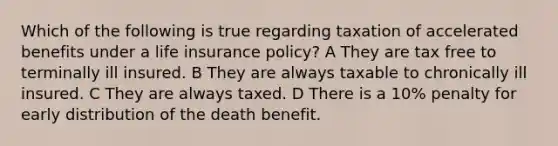 Which of the following is true regarding taxation of accelerated benefits under a life insurance policy? A They are tax free to terminally ill insured. B They are always taxable to chronically ill insured. C They are always taxed. D There is a 10% penalty for early distribution of the death benefit.