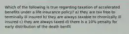 Which of the following is true regarding taxation of accelerated benefits under a life insurance policy? a) they are tax free to terminally ill insured b) they are always taxable to chronically ill insured c) they are always taxed d) there is a 10% penalty for early distribution of the death benfit