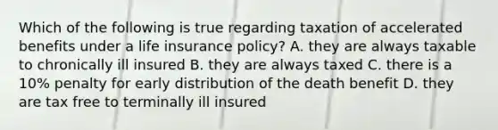 Which of the following is true regarding taxation of accelerated benefits under a life insurance policy? A. they are always taxable to chronically ill insured B. they are always taxed C. there is a 10% penalty for early distribution of the death benefit D. they are tax free to terminally ill insured