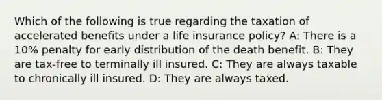 Which of the following is true regarding the taxation of accelerated benefits under a life insurance policy? A: There is a 10% penalty for early distribution of the death benefit. B: They are tax-free to terminally ill insured. C: They are always taxable to chronically ill insured. D: They are always taxed.