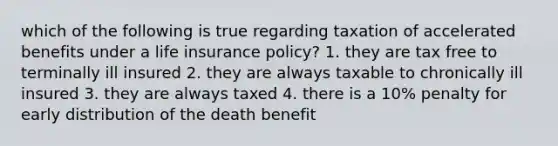 which of the following is true regarding taxation of accelerated benefits under a life insurance policy? 1. they are tax free to terminally ill insured 2. they are always taxable to chronically ill insured 3. they are always taxed 4. there is a 10% penalty for early distribution of the death benefit