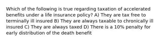 Which of the following is true regarding taxation of accelerated benefits under a life insurance policy? A) They are tax free to terminally ill insured B) They are always taxable to chronically ill insured C) They are always taxed D) There is a 10% penalty for early distribution of the death benefit