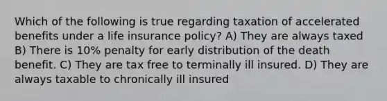 Which of the following is true regarding taxation of accelerated benefits under a life insurance policy? A) They are always taxed B) There is 10% penalty for early distribution of the death benefit. C) They are tax free to terminally ill insured. D) They are always taxable to chronically ill insured