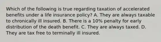 Which of the following is true regarding taxation of accelerated benefits under a life insurance policy? A. They are always taxable to chronically ill insured. B. There is a 10% penalty for early distribution of the death benefit. C. They are always taxed. D. They are tax free to terminally ill insured.