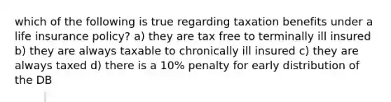 which of the following is true regarding taxation benefits under a life insurance policy? a) they are tax free to terminally ill insured b) they are always taxable to chronically ill insured c) they are always taxed d) there is a 10% penalty for early distribution of the DB