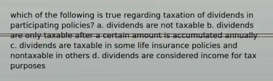 which of the following is true regarding taxation of dividends in participating policies? a. dividends are not taxable b. dividends are only taxable after a certain amount is accumulated annually c. dividends are taxable in some life insurance policies and nontaxable in others d. dividends are considered income for tax purposes