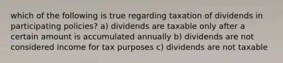 which of the following is true regarding taxation of dividends in participating policies? a) dividends are taxable only after a certain amount is accumulated annually b) dividends are not considered income for tax purposes c) dividends are not taxable