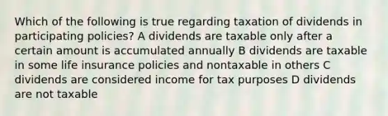 Which of the following is true regarding taxation of dividends in participating policies? A dividends are taxable only after a certain amount is accumulated annually B dividends are taxable in some life insurance policies and nontaxable in others C dividends are considered income for tax purposes D dividends are not taxable