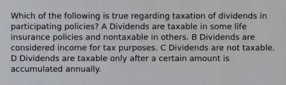 Which of the following is true regarding taxation of dividends in participating policies? A Dividends are taxable in some life insurance policies and nontaxable in others. B Dividends are considered income for tax purposes. C Dividends are not taxable. D Dividends are taxable only after a certain amount is accumulated annually.