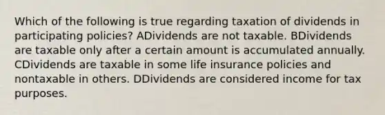 Which of the following is true regarding taxation of dividends in participating policies? ADividends are not taxable. BDividends are taxable only after a certain amount is accumulated annually. CDividends are taxable in some life insurance policies and nontaxable in others. DDividends are considered income for tax purposes.