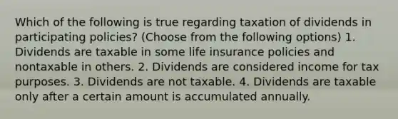 Which of the following is true regarding taxation of dividends in participating policies? (Choose from the following options) 1. Dividends are taxable in some life insurance policies and nontaxable in others. 2. Dividends are considered income for tax purposes. 3. Dividends are not taxable. 4. Dividends are taxable only after a certain amount is accumulated annually.