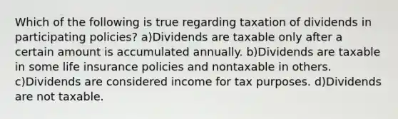 Which of the following is true regarding taxation of dividends in participating policies? a)Dividends are taxable only after a certain amount is accumulated annually. b)Dividends are taxable in some life insurance policies and nontaxable in others. c)Dividends are considered income for tax purposes. d)Dividends are not taxable.