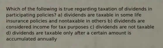 Which of the following is true regarding taxation of dividends in participating policies? a) dividends are taxable in some life insurance policies and nontaxable in others b) dividends are considered income for tax purposes c) dividends are not taxable d) dividends are taxable only after a certain amount is accumulated annually