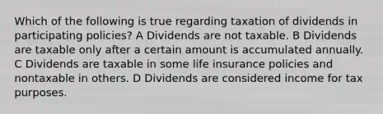 Which of the following is true regarding taxation of dividends in participating policies? A Dividends are not taxable. B Dividends are taxable only after a certain amount is accumulated annually. C Dividends are taxable in some life insurance policies and nontaxable in others. D Dividends are considered income for tax purposes.