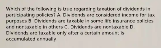 Which of the following is true regarding taxation of dividends in participating policies? A. Dividends are considered income for tax purposes B. Dividends are taxable in some life insurance policies and nontaxable in others C. Dividends are nontaxable D. Dividends are taxable only after a certain amount is accumulated annually