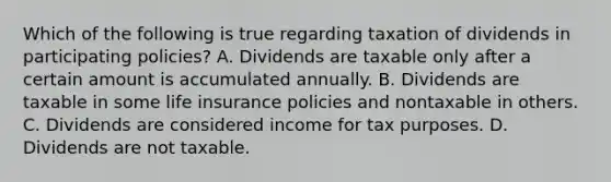 Which of the following is true regarding taxation of dividends in participating policies? A. Dividends are taxable only after a certain amount is accumulated annually. B. Dividends are taxable in some life insurance policies and nontaxable in others. C. Dividends are considered income for tax purposes. D. Dividends are not taxable.