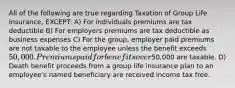 All of the following are true regarding Taxation of Group Life Insurance, EXCEPT: A) For individuals premiums are tax deductible B) For employers premiums are tax deductible as business expenses C) For the group, employer paid premiums are not taxable to the employee unless the benefit exceeds 50,000. Premiums paid for benefits over50,000 are taxable. D) Death benefit proceeds from a group life insurance plan to an employee's named beneficiary are received income tax free.