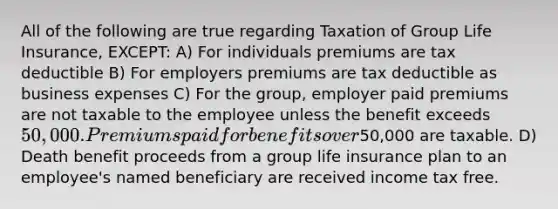 All of the following are true regarding Taxation of Group Life Insurance, EXCEPT: A) For individuals premiums are tax deductible B) For employers premiums are tax deductible as business expenses C) For the group, employer paid premiums are not taxable to the employee unless the benefit exceeds 50,000. Premiums paid for benefits over50,000 are taxable. D) Death benefit proceeds from a group life insurance plan to an employee's named beneficiary are received income tax free.