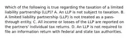 Which of the following is true regarding the taxation of a limited liability partnership (LLP)? A. An LLP is not subject to taxation. B. A limited liability partnership (LLP) is not treated as a pass-through entity. C. All income or losses of the LLP are reported on the partners' individual tax returns. D. An LLP is not required to file an information return with federal and state tax authorities.