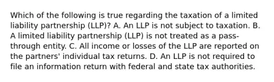 Which of the following is true regarding the taxation of a limited liability partnership (LLP)? A. An LLP is not subject to taxation. B. A limited liability partnership (LLP) is not treated as a pass-through entity. C. All income or losses of the LLP are reported on the partners' individual tax returns. D. An LLP is not required to file an information return with federal and state tax authorities.