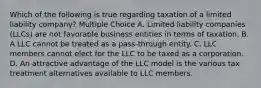 Which of the following is true regarding taxation of a limited liability company? Multiple Choice A. Limited liability companies (LLCs) are not favorable business entities in terms of taxation. B. A LLC cannot be treated as a pass-through entity. C. LLC members cannot elect for the LLC to be taxed as a corporation. D. An attractive advantage of the LLC model is the various tax treatment alternatives available to LLC members.