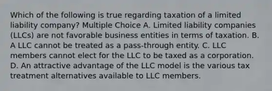 Which of the following is true regarding taxation of a limited liability company? Multiple Choice A. Limited liability companies (LLCs) are not favorable business entities in terms of taxation. B. A LLC cannot be treated as a pass-through entity. C. LLC members cannot elect for the LLC to be taxed as a corporation. D. An attractive advantage of the LLC model is the various tax treatment alternatives available to LLC members.