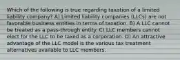 Which of the following is true regarding taxation of a limited liability company? A) Limited liability companies (LLCs) are not favorable business entities in terms of taxation. B) A LLC cannot be treated as a pass-through entity. C) LLC members cannot elect for the LLC to be taxed as a corporation. D) An attractive advantage of the LLC model is the various tax treatment alternatives available to LLC members.