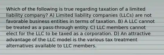 Which of the following is true regarding taxation of a limited liability company? A) Limited liability companies (LLCs) are not favorable business entities in terms of taxation. B) A LLC cannot be treated as a pass-through entity. C) LLC members cannot elect for the LLC to be taxed as a corporation. D) An attractive advantage of the LLC model is the various tax treatment alternatives available to LLC members.