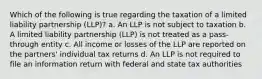 Which of the following is true regarding the taxation of a limited liability partnership (LLP)? a. An LLP is not subject to taxation b. A limited liability partnership (LLP) is not treated as a pass-through entity c. All income or losses of the LLP are reported on the partners' individual tax returns d. An LLP is not required to file an information return with federal and state tax authorities