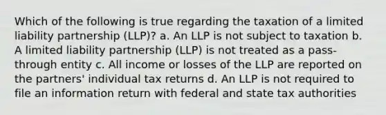 Which of the following is true regarding the taxation of a limited liability partnership (LLP)? a. An LLP is not subject to taxation b. A limited liability partnership (LLP) is not treated as a pass-through entity c. All income or losses of the LLP are reported on the partners' individual tax returns d. An LLP is not required to file an information return with federal and state tax authorities