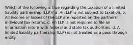 Which of the following is true regarding the taxation of a limited liability partnership (LLP)? a. An LLP is not subject to taxation. b. All income or losses of the LLP are reported on the partners' individual tax returns. c. An LLP is not required to file an information return with federal and state tax authorities. d. A limited liability partnership (LLP) is not treated as a pass-through entity.