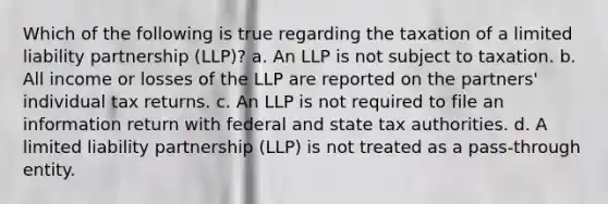 Which of the following is true regarding the taxation of a limited liability partnership (LLP)? a. An LLP is not subject to taxation. b. All income or losses of the LLP are reported on the partners' individual tax returns. c. An LLP is not required to file an information return with federal and state tax authorities. d. A limited liability partnership (LLP) is not treated as a pass-through entity.