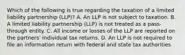 Which of the following is true regarding the taxation of a limited liability partnership (LLP)? A. An LLP is not subject to taxation. B. A limited liability partnership (LLP) is not treated as a pass-through entity. C. All income or losses of the LLP are reported on the partners' individual tax returns. D. An LLP is not required to file an information return with federal and state tax authorities