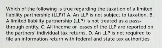 Which of the following is true regarding the taxation of a limited liability partnership (LLP)? A. An LLP is not subject to taxation. B. A limited liability partnership (LLP) is not treated as a pass-through entity. C. All income or losses of the LLP are reported on the partners' individual tax returns. D. An LLP is not required to file an information return with federal and state tax authorities